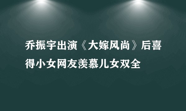 乔振宇出演《大嫁风尚》后喜得小女网友羡慕儿女双全