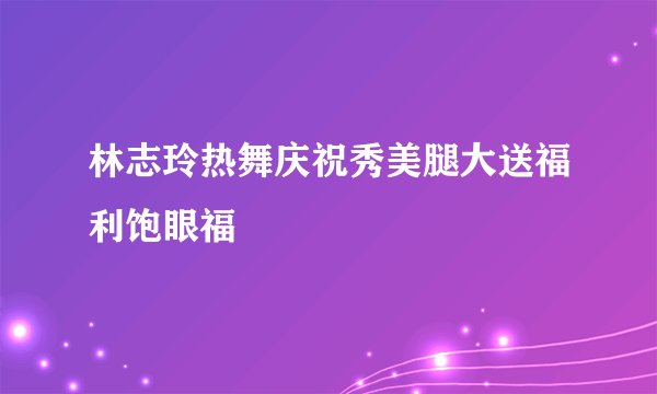 林志玲热舞庆祝秀美腿大送福利饱眼福
