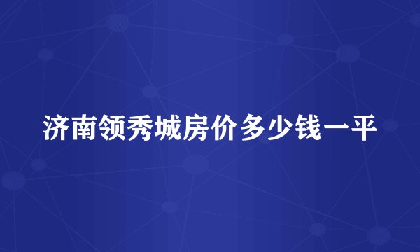 济南领秀城房价多少钱一平