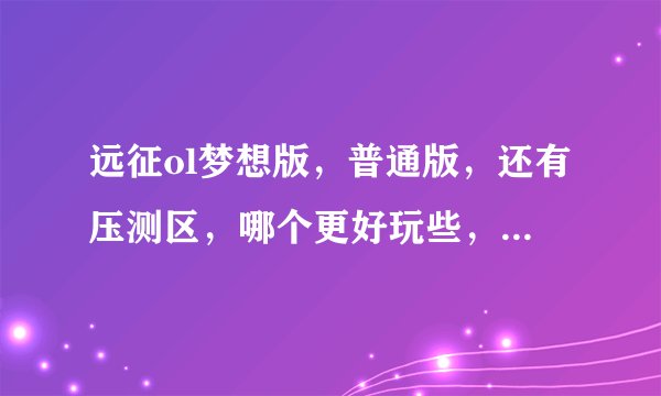 远征ol梦想版，普通版，还有压测区，哪个更好玩些，答得详细给分？