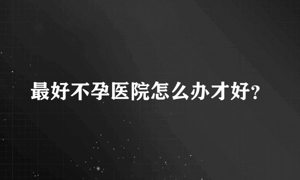 最好不孕医院怎么办才好？