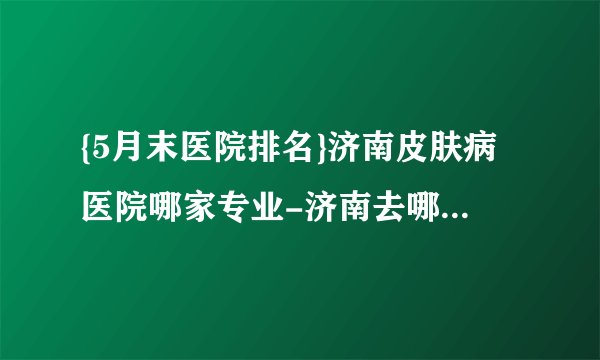 {5月末医院排名}济南皮肤病医院哪家专业-济南去哪个医院看皮肤病好