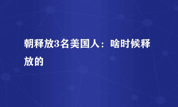 朝释放3名美国人：啥时候释放的