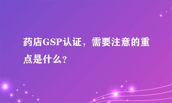 药店GSP认证，需要注意的重点是什么？