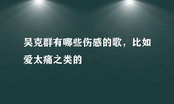 吴克群有哪些伤感的歌，比如爱太痛之类的