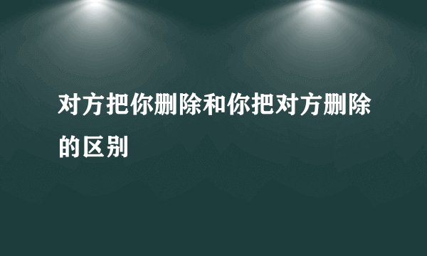 对方把你删除和你把对方删除的区别