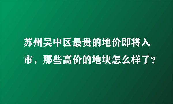 苏州吴中区最贵的地价即将入市，那些高价的地块怎么样了？