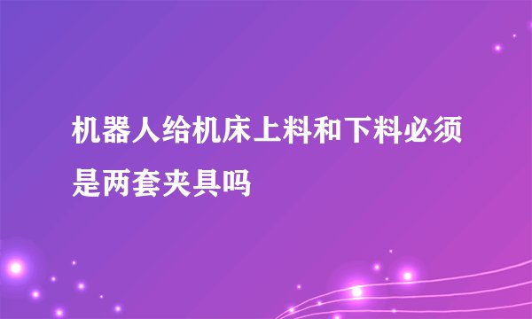 机器人给机床上料和下料必须是两套夹具吗