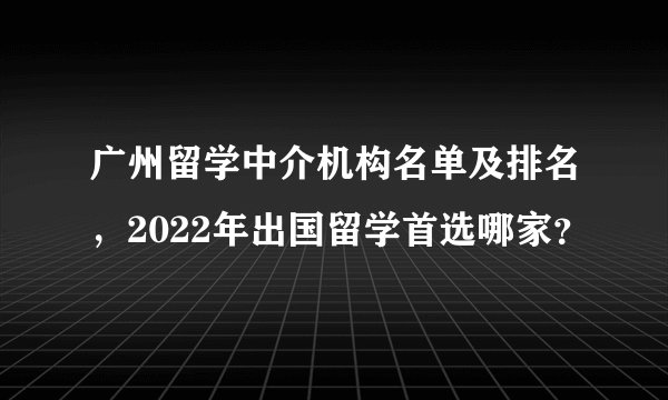 广州留学中介机构名单及排名,2022年出国留学首选哪家?