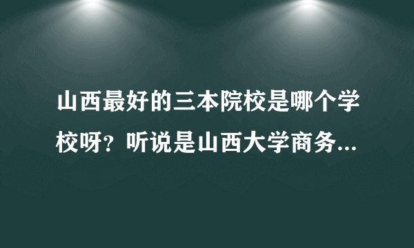 山西最好的三本院校是哪个学校呀?听说是山西大学商务学院,是真的吗