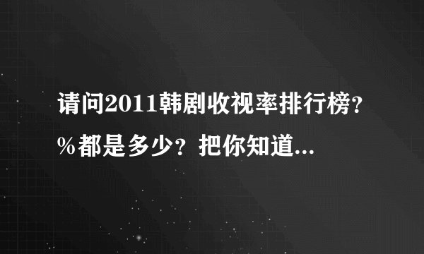 请问2011韩剧收视率排行榜?%都是多少?把你知道的写下来吧。我指的是在韩国。谢谢。