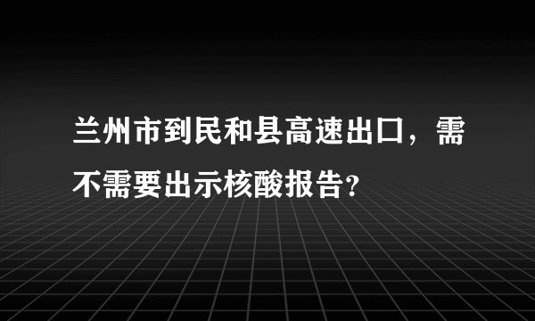 兰州市到民和县高速出囗，需不需要出示核酸报告？