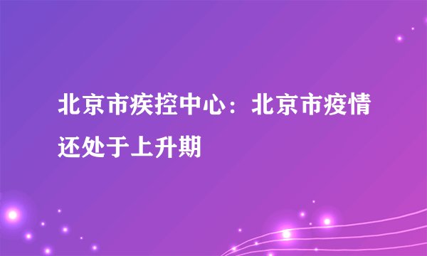 北京市疾控中心:北京市疫情还处于上升期