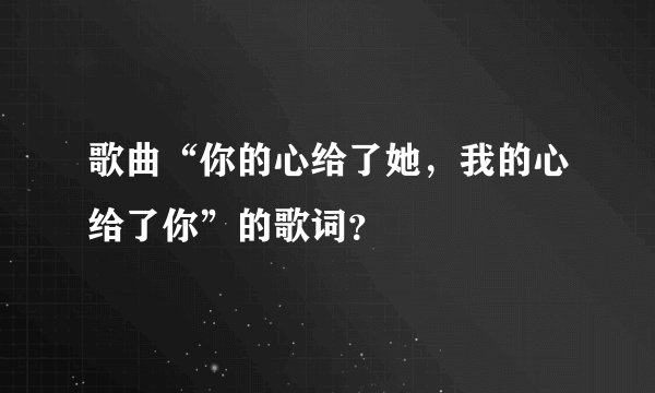 歌曲“你的心给了她，我的心给了你”的歌词？