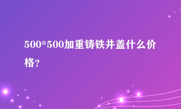 500*500加重铸铁井盖什么价格?