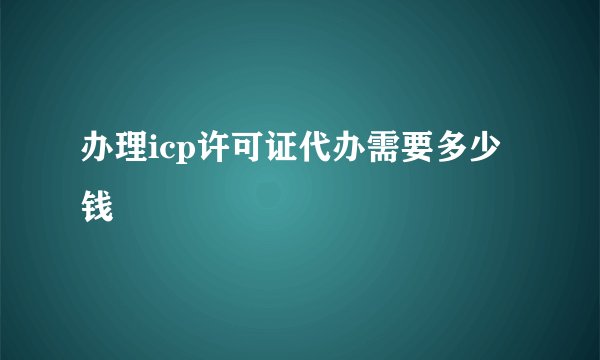 办理icp许可证代办需要多少钱