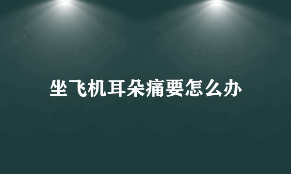 坐飞机耳朵痛要怎么办
