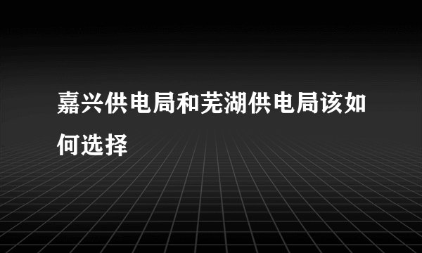 嘉兴供电局和芜湖供电局该如何选择