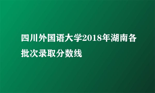 四川外国语大学2018年湖南各批次录取分数线