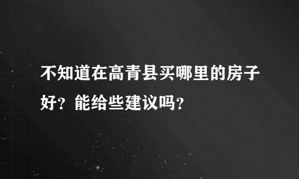 不知道在高青县买哪里的房子好？能给些建议吗？