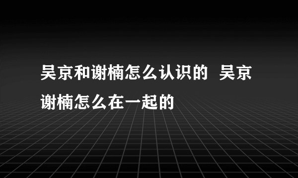 吴京和谢楠怎么认识的  吴京谢楠怎么在一起的