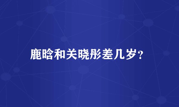 鹿晗和关晓彤差几岁？