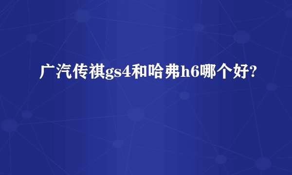 广汽传祺gs4和哈弗h6哪个好?