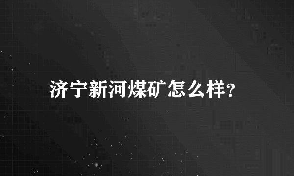 济宁新河煤矿怎么样？