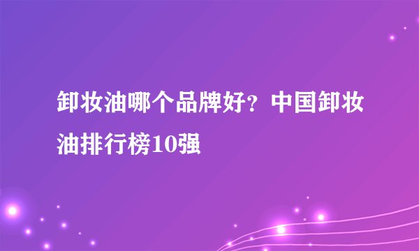 卸妆油哪个品牌好？中国卸妆油排行榜10强