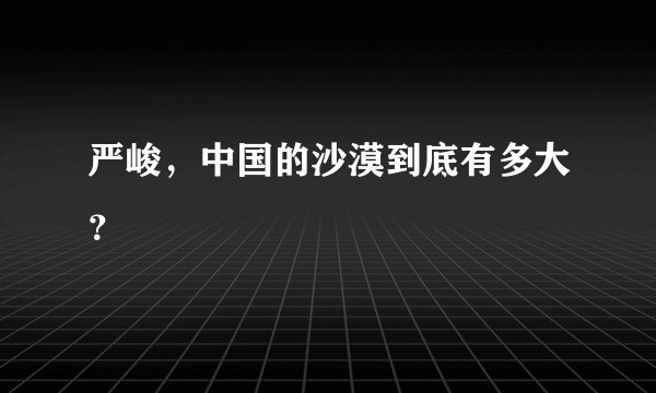严峻，中国的沙漠到底有多大？