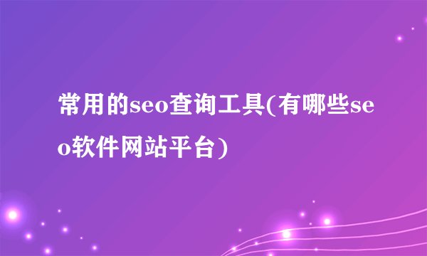 常用的seo查询工具(有哪些seo软件网站平台)