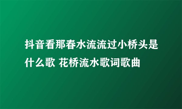 抖音看那春水流流过小桥头是什么歌 花桥流水歌词歌曲
