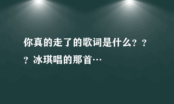 你真的走了的歌词是什么？？？冰琪唱的那首…