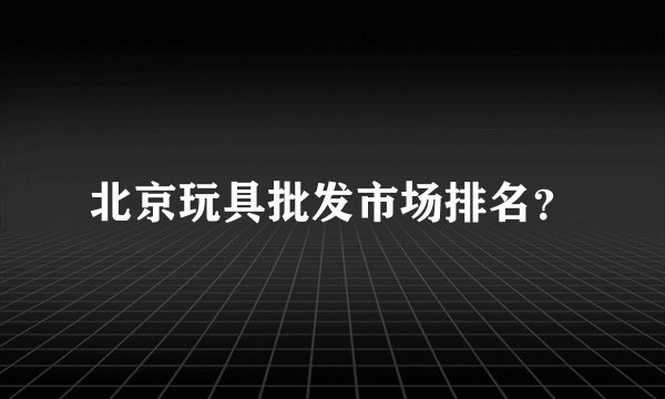 北京玩具批发市场排名？