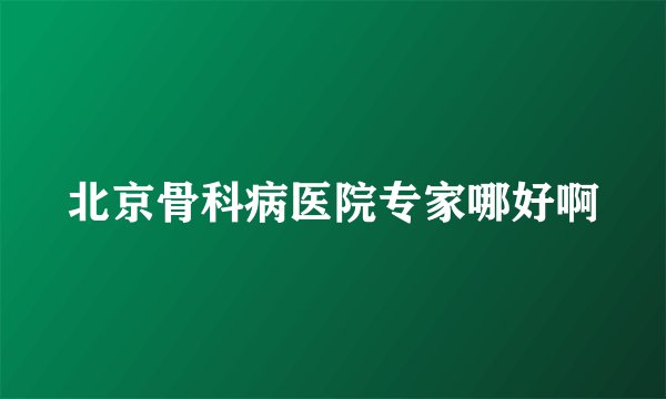 北京骨科病医院专家哪好啊