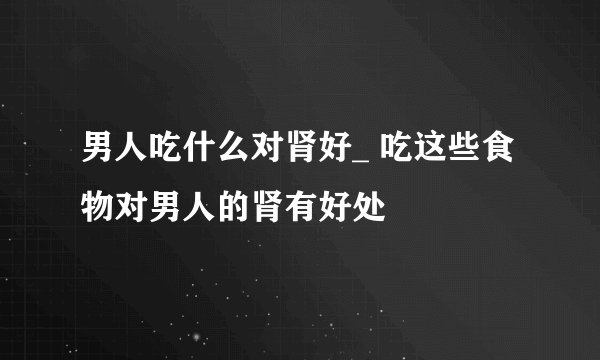 男人吃什么对肾好_ 吃这些食物对男人的肾有好处