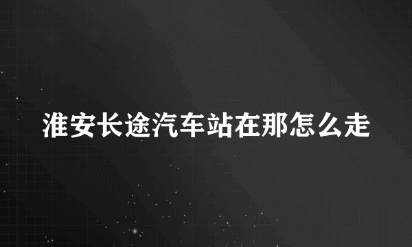 淮安长途汽车站在那怎么走