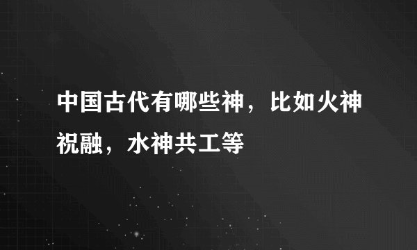 中国古代有哪些神，比如火神祝融，水神共工等