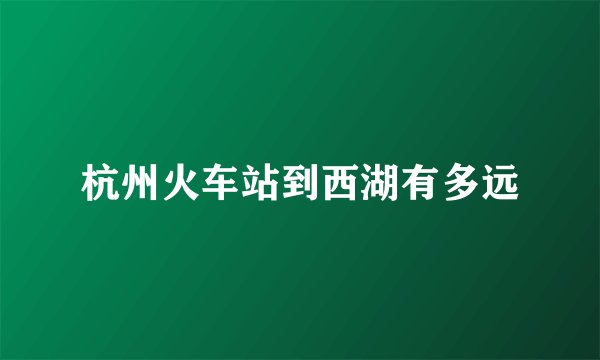 杭州火车站到西湖有多远