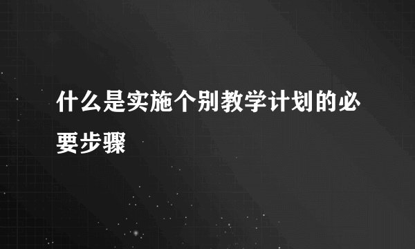 什么是实施个别教学计划的必要步骤