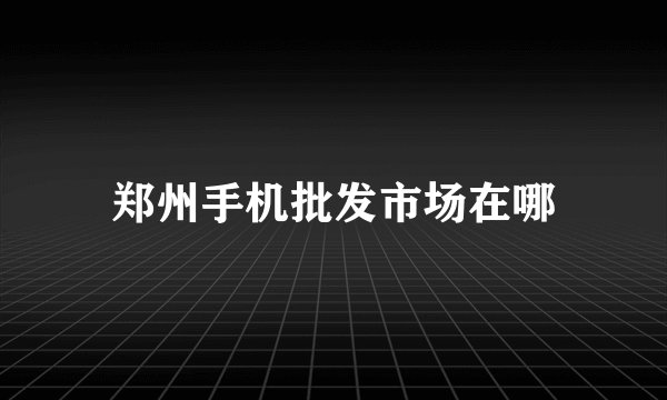 郑州手机批发市场在哪