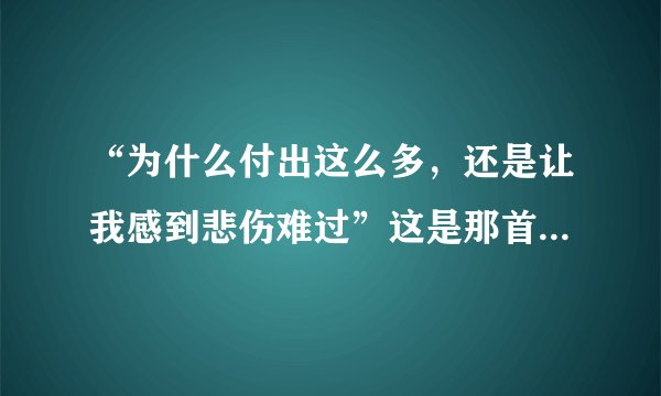 “为什么付出这么多,还是让我感到悲伤难过”这是那首歌。???
