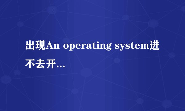 出现An operating system进不去开启界面了,求解。