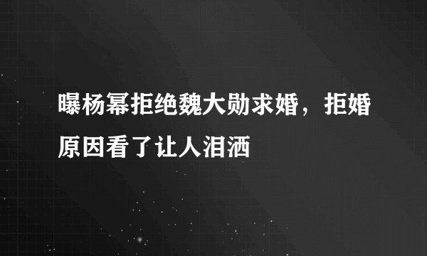 曝杨幂拒绝魏大勋求婚，拒婚原因看了让人泪洒