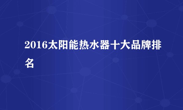 2016太阳能热水器十大品牌排名