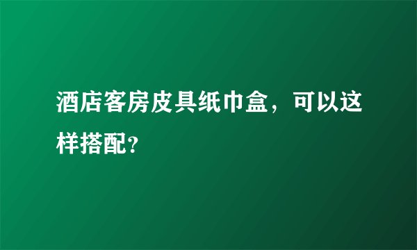 酒店客房皮具纸巾盒，可以这样搭配？