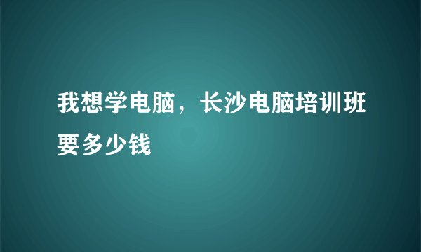 我想学电脑，长沙电脑培训班要多少钱