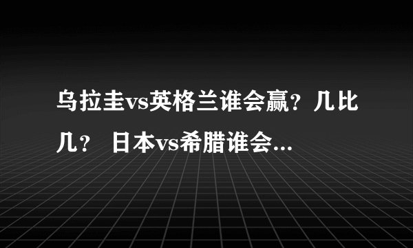 乌拉圭vs英格兰谁会赢？几比几？ 日本vs希腊谁会赢？几比几？