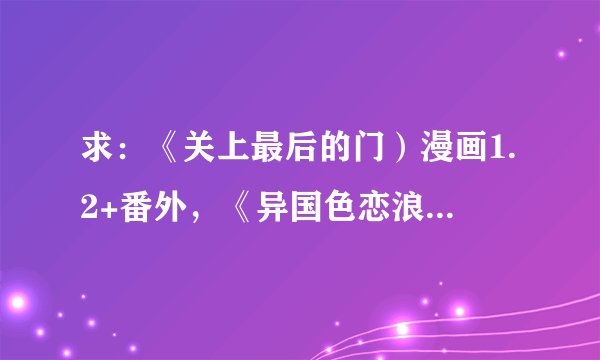 求：《关上最后的门）漫画1.2+番外，《异国色恋浪漫谭》漫画