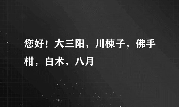 您好！大三阳，川楝子，佛手柑，白术，八月